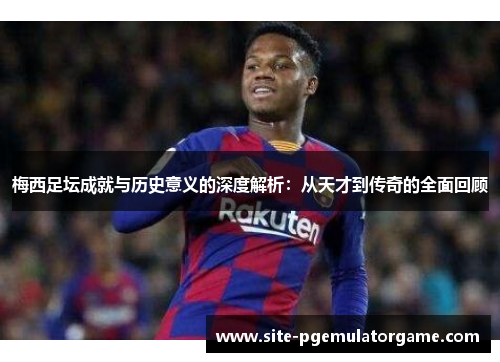 梅西足坛成就与历史意义的深度解析：从天才到传奇的全面回顾