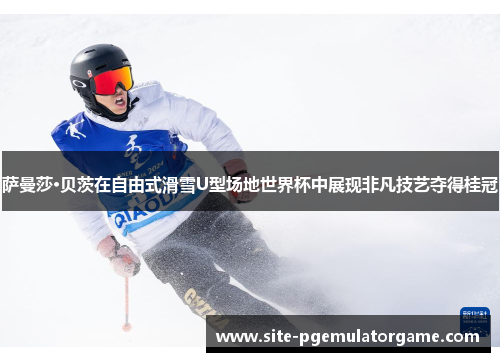 萨曼莎·贝茨在自由式滑雪U型场地世界杯中展现非凡技艺夺得桂冠