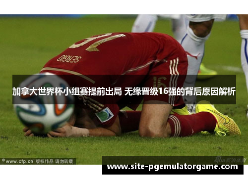 加拿大世界杯小组赛提前出局 无缘晋级16强的背后原因解析