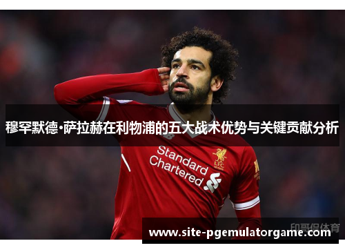穆罕默德·萨拉赫在利物浦的五大战术优势与关键贡献分析