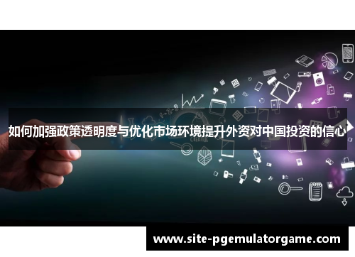 如何加强政策透明度与优化市场环境提升外资对中国投资的信心
