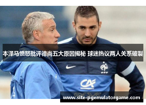 本泽马愤怒批评德尚五大原因揭秘 球迷热议两人关系破裂