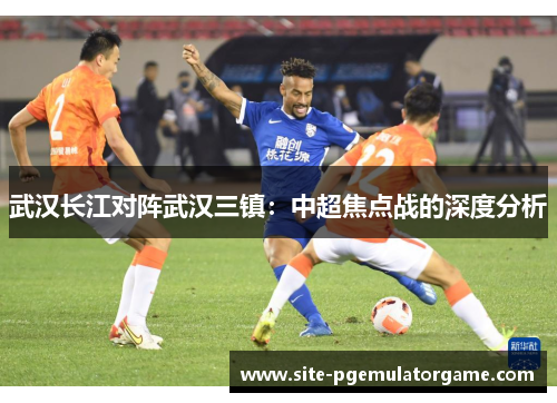 武汉长江对阵武汉三镇：中超焦点战的深度分析