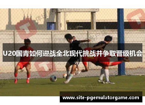 U20国青如何迎战全北现代挑战并争取晋级机会