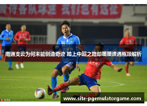 南通支云为何未能创造奇迹 踏上中超之路却屡屡遭遇瓶颈解析