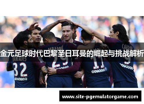 金元足球时代巴黎圣日耳曼的崛起与挑战解析