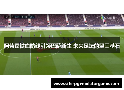 阿劳霍铁血防线引领巴萨新生 未来足坛的坚固基石
