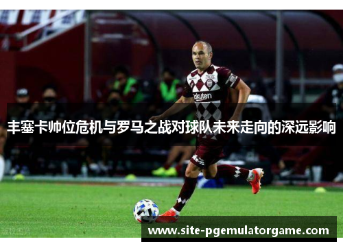 丰塞卡帅位危机与罗马之战对球队未来走向的深远影响