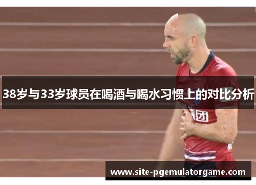 38岁与33岁球员在喝酒与喝水习惯上的对比分析