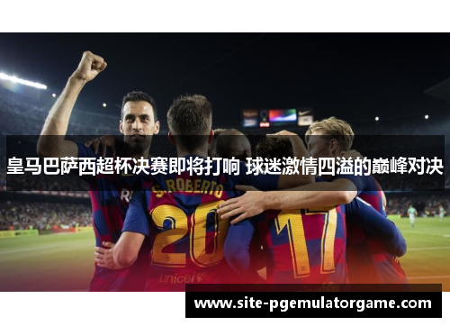 皇马巴萨西超杯决赛即将打响 球迷激情四溢的巅峰对决