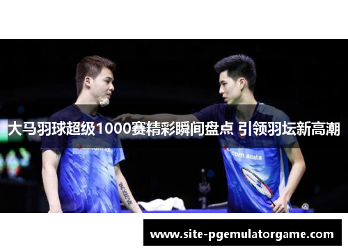 大马羽球超级1000赛精彩瞬间盘点 引领羽坛新高潮