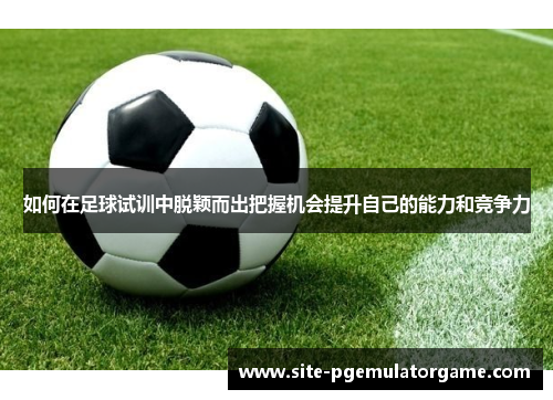 如何在足球试训中脱颖而出把握机会提升自己的能力和竞争力