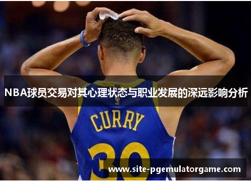 NBA球员交易对其心理状态与职业发展的深远影响分析