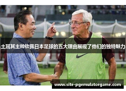 土耳其主帅钦佩日本足球的五大理由展现了他们的独特魅力