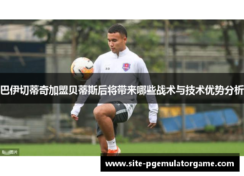 巴伊切蒂奇加盟贝蒂斯后将带来哪些战术与技术优势分析