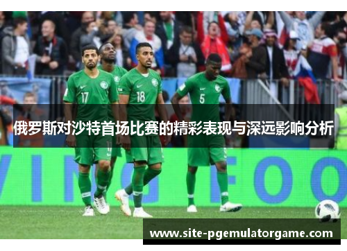 俄罗斯对沙特首场比赛的精彩表现与深远影响分析
