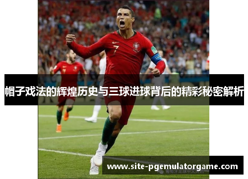 帽子戏法的辉煌历史与三球进球背后的精彩秘密解析