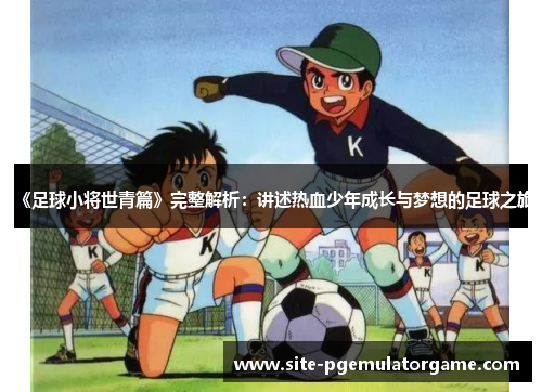 《足球小将世青篇》完整解析：讲述热血少年成长与梦想的足球之旅