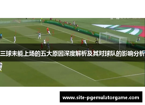 三球未能上场的五大原因深度解析及其对球队的影响分析