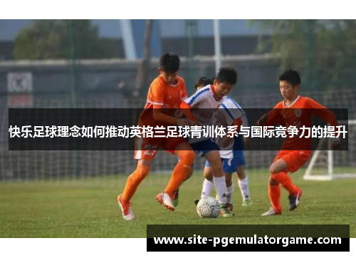 快乐足球理念如何推动英格兰足球青训体系与国际竞争力的提升
