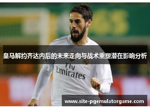 皇马解约齐达内后的未来走向与战术重塑潜在影响分析