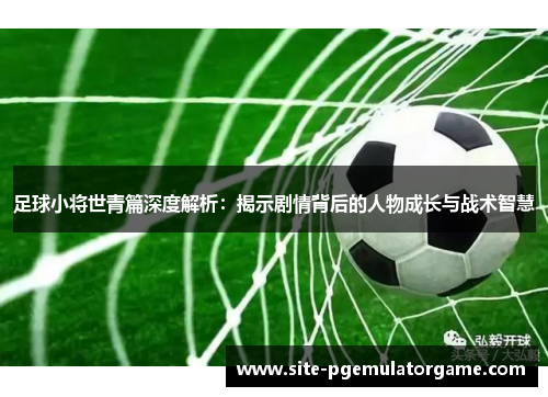 足球小将世青篇深度解析：揭示剧情背后的人物成长与战术智慧