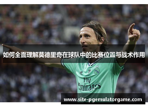 如何全面理解莫德里奇在球队中的比赛位置与战术作用