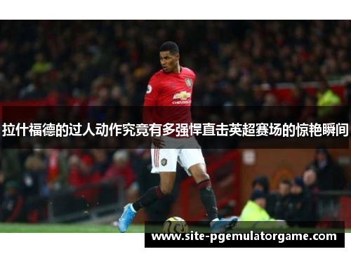 拉什福德的过人动作究竟有多强悍直击英超赛场的惊艳瞬间