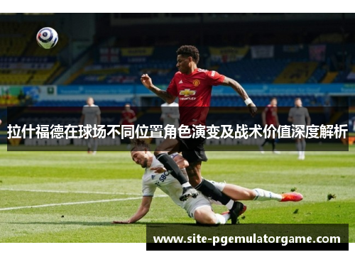 拉什福德在球场不同位置角色演变及战术价值深度解析