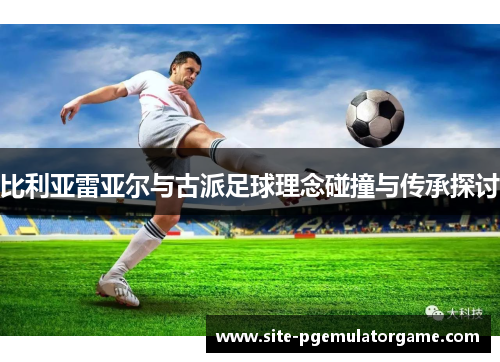 比利亚雷亚尔与古派足球理念碰撞与传承探讨