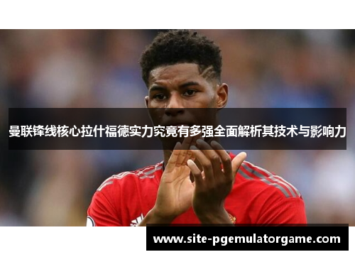 曼联锋线核心拉什福德实力究竟有多强全面解析其技术与影响力