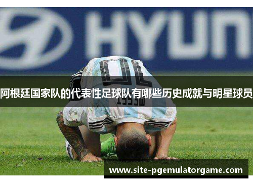 阿根廷国家队的代表性足球队有哪些历史成就与明星球员