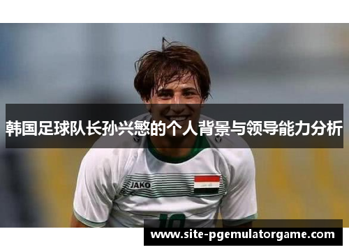 韩国足球队长孙兴慜的个人背景与领导能力分析