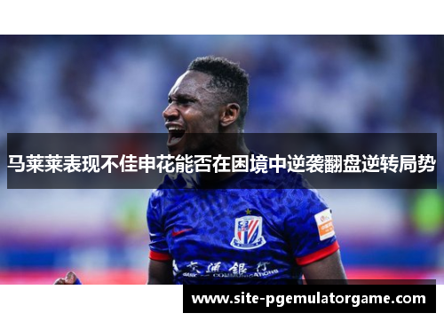 马莱莱表现不佳申花能否在困境中逆袭翻盘逆转局势