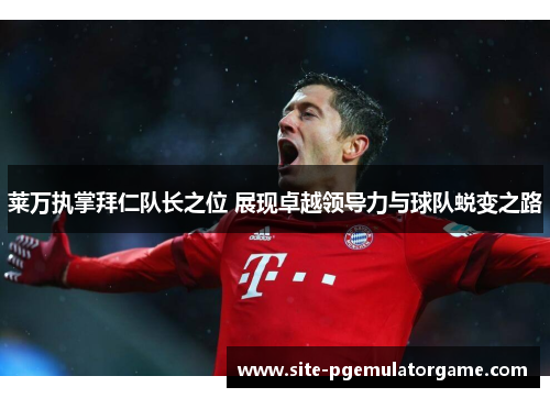 莱万执掌拜仁队长之位 展现卓越领导力与球队蜕变之路