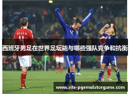 西班牙男足在世界足坛能与哪些强队竞争和抗衡
