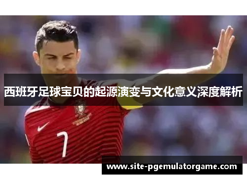 西班牙足球宝贝的起源演变与文化意义深度解析