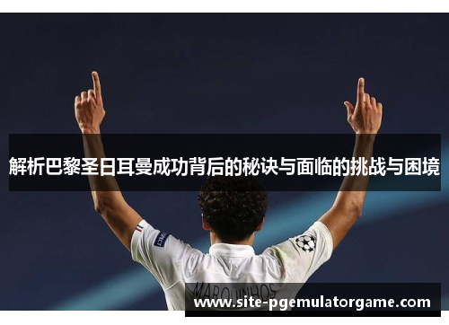 解析巴黎圣日耳曼成功背后的秘诀与面临的挑战与困境