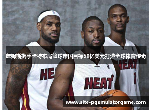 詹姆斯携手卡特布局篮球帝国目标50亿美元打造全球体育传奇