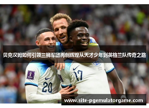 贝克汉姆如何引领三狮军团再创辉煌从天才少年到英格兰队传奇之路