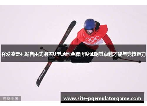 谷爱凌崇礼站自由式滑雪U型场地金牌再度证明其卓越才能与竞技魅力