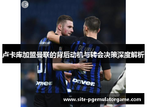 卢卡库加盟曼联的背后动机与转会决策深度解析