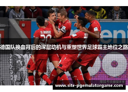 德国队换血背后的深层动机与重塑世界足球霸主地位之路