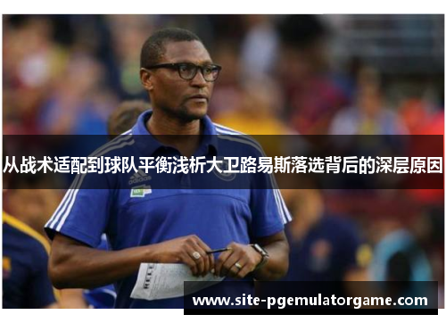 从战术适配到球队平衡浅析大卫路易斯落选背后的深层原因 从战术适配到球队平衡浅析大卫路易斯落选背后的深层原因
