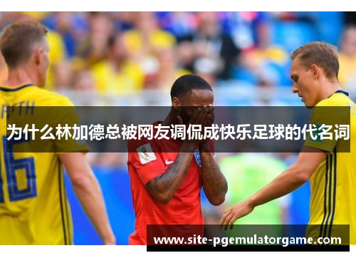 为什么林加德总被网友调侃成快乐足球的代名词