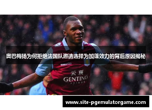 奥巴梅扬为何拒绝法国队邀请选择为加蓬效力的背后原因揭秘