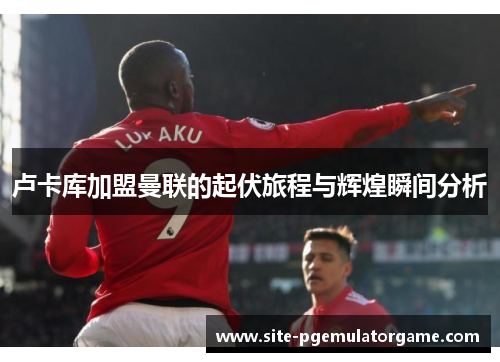 卢卡库加盟曼联的起伏旅程与辉煌瞬间分析