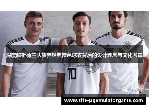 深度解析荷兰队放弃经典橙色球衣背后的设计理念与文化考量