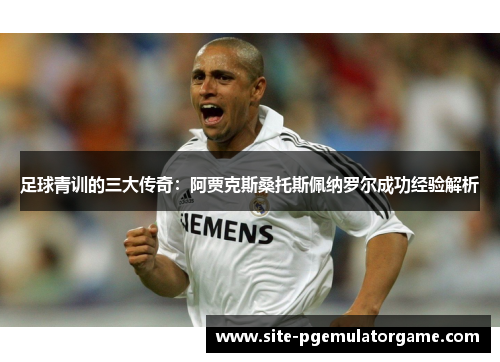 足球青训的三大传奇：阿贾克斯桑托斯佩纳罗尔成功经验解析