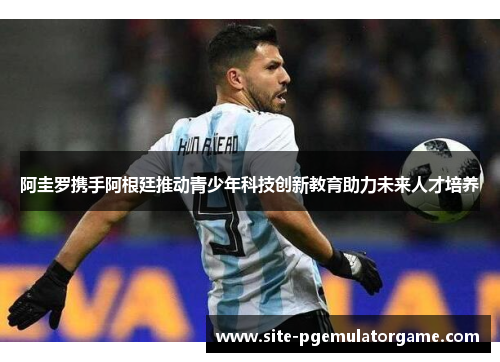 阿圭罗携手阿根廷推动青少年科技创新教育助力未来人才培养 阿圭罗携手阿根廷推动青少年科技创新教育助力未来人才培养